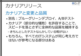 カナリアリリース
カナリアと変更と品質
• 別名：ブルーグリーンデプロイ、A/Bテスト
• カナリア（部分的な犠牲）を許容することで、
スピードを落とさずに全体的な品質を維持する
»きちんとしたテストなんかしている暇がない
• もちろん、すべてのITシステムが同じ考え方で
はないが参考になる部分はある
33
 