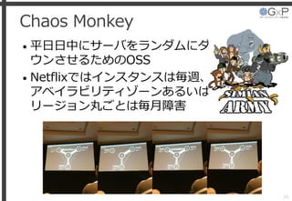 Chaos Monkey
• 平日日中にサーバをランダムにダ
ウンさせるためのOSS
• Netflixではインスタンスは毎週、
アベイラビリティゾーンあるいは
リージョン丸ごとは毎月障害
36
 