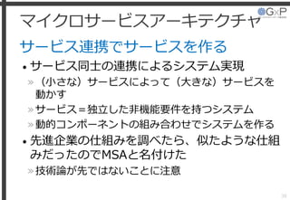 マイクロサービスアーキテクチャ
サービス連携でサービスを作る
• サービス同士の連携によるシステム実現
»（小さな）サービスによって（大きな）サービスを
動かす
»サービス＝独立した非機能要件を持つシステム
»動的コンポーネントの組み合わせでシステムを作る
• 先進企業の仕組みを調べたら、似たような仕組
みだったのでMSAと名付けた
»技術論が先ではないことに注意
38
 