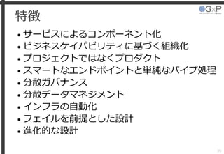 特徴
• サービスによるコンポーネント化
• ビジネスケイパビリティに基づく組織化
• プロジェクトではなくプロダクト
• スマートなエンドポイントと単純なパイプ処理
• 分散ガバナンス
• 分散データマネジメント
• インフラの自動化
• フェイルを前提とした設計
• 進化的な設計
39
 