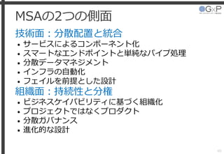 MSAの2つの側面
技術面：分散配置と統合
• サービスによるコンポーネント化
• スマートなエンドポイントと単純なパイプ処理
• 分散データマネジメント
• インフラの自動化
• フェイルを前提とした設計
組織面：持続性と分権
• ビジネスケイパビリティに基づく組織化
• プロジェクトではなくプロダクト
• 分散ガバナンス
• 進化的な設計
40
 