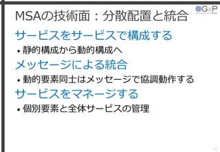 MSAの技術面：分散配置と統合
サービスをサービスで構成する
• 静的構成から動的構成へ
メッセージによる統合
• 動的要素同士はメッセージで協調動作する
サービスをマネージする
• 個別要素と全体サービスの管理
41
 