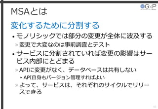 MSAとは
変化するために分割する
• モノリシックでは部分の変更が全体に波及する
»変更で大変なのは事前調査とテスト
• サービスに分割されていれば変更の影響はサー
ビス内部にとどまる
»APIに変更がなく、データベースは共有しない
▸API自身もバージョン管理すればよい
»よって、サービスは、それぞれのサイクルでリリー
スできる
43
 
