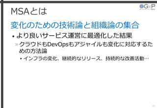 MSAとは
変化のための技術論と組織論の集合
• より良いサービス運営に最適化した結果
»クラウドもDevOpsもアジャイルも変化に対応するた
めの方法論
▸インフラの変化、継続的なリリース、持続的な改善活動…
45
 