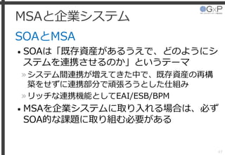 MSAと企業システム
SOAとMSA
• SOAは「既存資産があるうえで、どのようにシ
ステムを連携させるのか」というテーマ
»システム間連携が増えてきた中で、既存資産の再構
築をせずに連携部分で頑張ろうとした仕組み
»リッチな連携機能としてEAI/ESB/BPM
• MSAを企業システムに取り入れる場合は、必ず
SOA的な課題に取り組む必要がある
47
 