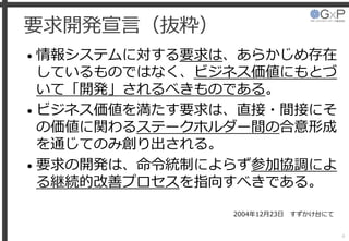 要求開発宣言（抜粋）
• 情報システムに対する要求は、あらかじめ存在
しているものではなく、ビジネス価値にもとづ
いて「開発」されるべきものである。
• ビジネス価値を満たす要求は、直接・間接にそ
の価値に関わるステークホルダー間の合意形成
を通じてのみ創り出される。
• 要求の開発は、命令統制によらず参加協調によ
る継続的改善プロセスを指向すべきである。
4
2004年12月23日 すずかけ台にて
 