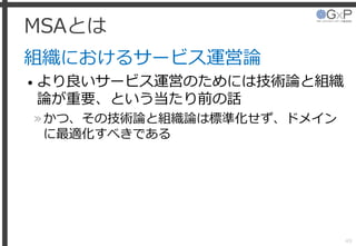 MSAとは
組織におけるサービス運営論
• より良いサービス運営のためには技術論と組織
論が重要、という当たり前の話
»かつ、その技術論と組織論は標準化せず、ドメイン
に最適化すべきである
49
 