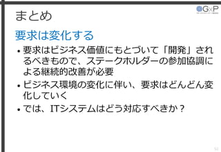 まとめ
要求は変化する
• 要求はビジネス価値にもとづいて「開発」され
るべきもので、ステークホルダーの参加協調に
よる継続的改善が必要
• ビジネス環境の変化に伴い、要求はどんどん変
化していく
• では、ITシステムはどう対応すべきか？
52
 