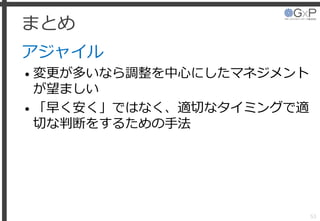 まとめ
アジャイル
• 変更が多いなら調整を中心にしたマネジメント
が望ましい
• 「早く安く」ではなく、適切なタイミングで適
切な判断をするための手法
53
 