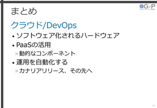 まとめ
クラウド/DevOps
• ソフトウェア化されるハードウェア
• PaaSの活用
»動的なコンポーネント
• 運用を自動化する
»カナリアリリース、その先へ
54
 