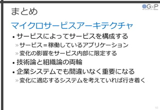 まとめ
マイクロサービスアーキテクチャ
• サービスによってサービスを構成する
»サービス＝稼働しているアプリケーション
»変化の影響をサービス内部に限定する
• 技術論と組織論の両輪
• 企業システムでも間違いなく重要になる
»変化に適応するシステムを考えていれば行き着く
55
 