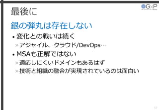 最後に
銀の弾丸は存在しない
• 変化との戦いは続く
»アジャイル、クラウド/DevOps…
• MSAも正解ではない
»適応しにくいドメインもあるはず
»技術と組織の融合が実現されているのは面白い
57
 