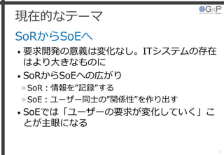 現在的なテーマ
SoRからSoEへ
• 要求開発の意義は変化なし。ITシステムの存在
はより大きなものに
• SoRからSoEへの広がり
»SoR：情報を”記録”する
»SoE：ユーザー同士の”関係性”を作り出す
• SoEでは「ユーザーの要求が変化していく」こ
とが主眼になる
5
 