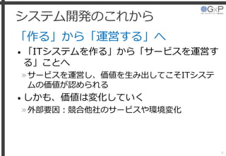 システム開発のこれから
「作る」から「運営する」へ
• 「ITシステムを作る」から「サービスを運営す
る」ことへ
»サービスを運営し、価値を生み出してこそITシステ
ムの価値が認められる
• しかも、価値は変化していく
»外部要因：競合他社のサービスや環境変化
8
 