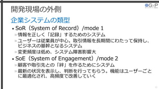 開発現場の外側
企業システムの類型
• SoR（System of Record）/mode 1
»情報を正しく「記録」するためのシステム
»ユーザーは従業員が中心。取引情報を長期間にわたって保持し、
ビジネスの基幹となるシステム
»変更頻度は低め、システム障害影響大
• SoE（System of Engagement）/mode 2
»顧客や取引先との「絆」を作るためにシステム
»最新の状況を表示し、判断を行ってもらう。機能はユーザーごと
に最適化され、高頻度で改善していく
10
 