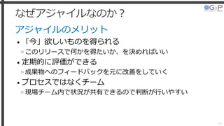 なぜアジャイルなのか？
アジャイルのメリット
• 「今」欲しいものを得られる
»このリリースで何かを得たいか、を決めればいい
• 定期的に評価ができる
»成果物へのフィードバックを元に改善をしていく
• プロセスではなくチーム
»現場チーム内で状況が共有できるので判断が行いやすい
16
 