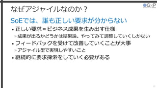 なぜアジャイルなのか？
SoEでは、誰も正しい要求が分からない
• 正しい要求＝ビジネス成果を生み出す仕様
»成果が出るかどうかは結果論。やってみて調整していくしかない
• フィードバックを受けて改善していくことが大事
»アジャイル型で実現しやすいこと
• 継続的に要求探索をしていく必要がある
18
 