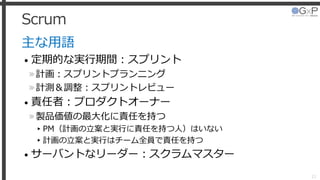 Scrum
主な用語
• 定期的な実行期間：スプリント
»計画：スプリントプランニング
»計測＆調整：スプリントレビュー
• 責任者：プロダクトオーナー
»製品価値の最大化に責任を持つ
▸PM（計画の立案と実行に責任を持つ人）はいない
▸計画の立案と実行はチーム全員で責任を持つ
• サーバントなリーダー：スクラムマスター
21
 