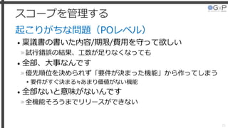 スコープを管理する
起こりがちな問題（POレベル）
• 稟議書の書いた内容/期限/費用を守って欲しい
»試行錯誤の結果、工数が足りなくなっても
• 全部、大事なんです
»優先順位を決められず「要件が決まった機能」から作ってしまう
▸要件がすぐ決まる≒あまり価値がない機能
• 全部ないと意味がないんです
»全機能そろうまでリリースができない
25
 