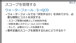 スコープを管理する
ウォーターフォール：S→QCD
• ウォーターフォールでは「何を作るか」を決めてから、必
要な期間とコストを決定する
»スコープ管理の成果としてWBSを作成
»WBSを基にスケジュールとコストを算出
»そして、必要なリソースを調達する
• 要件定義のスコープを実現するためにどうするか？
27
 