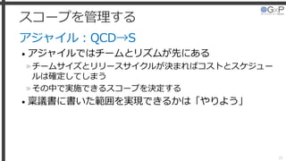 スコープを管理する
アジャイル：QCD→S
• アジャイルではチームとリズムが先にある
»チームサイズとリリースサイクルが決まればコストとスケジュー
ルは確定してしまう
»その中で実施できるスコープを決定する
• 稟議書に書いた範囲を実現できるかは「やりよう」
28
 