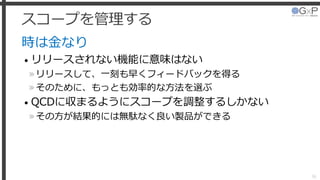 スコープを管理する
時は金なり
• リリースされない機能に意味はない
»リリースして、一刻も早くフィードバックを得る
»そのために、もっとも効率的な方法を選ぶ
• QCDに収まるようにスコープを調整するしかない
»その方が結果的には無駄なく良い製品ができる
36
 