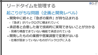 リードタイムを管理する
起こりがちな問題（企画と開発レベル）
• 開発中に続々と「急ぎの案件」が持ち込まれる
»「急ぎ」がバックログに積まれていく
• 承認者と合意した後で技術的に実現できないことが分かる
»見積り精査できていない機能で承認されている
• 開発したものの業務や営業調整で変更がはいる
»仕様が固まっていないものがバックログに入る
39
 