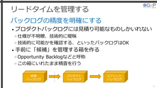 リードタイムを管理する
バックログの精度を明確にする
• プロダクトバックログには見積り可能なものしかいれない
»仕様が不明瞭、技術的に曖昧
»技術的に可能かを確認する、といったバックログはOK
• 手前に「候補」を管理する箱を作る
»Opportunity Backlogなどと呼称
»この箱にいれたまま精査を行う
40
候補
バックログ
プロダクト
バックログ
スプリント
バックログ
 