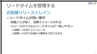 リードタイムを管理する
近距離リリーストレイン
• リードタイムが短い案件
»調整ごとが短く、短期でリリースされる
»リリースサイクルとリードタイムが一致しやすい
▸2週間～1か月ごとにリリース
▸2週間～1か月で企画から開発まで完了させる
45
 