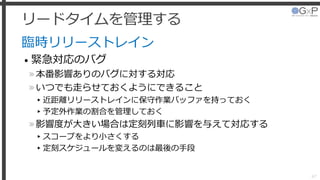 リードタイムを管理する
臨時リリーストレイン
• 緊急対応のバグ
»本番影響ありのバグに対する対応
»いつでも走らせておくようにできること
▸近距離リリーストレインに保守作業バッファを持っておく
▸予定外作業の割合を管理しておく
»影響度が大きい場合は定刻列車に影響を与えて対応する
▸スコープをより小さくする
▸定刻スケジュールを変えるのは最後の手段
47
 