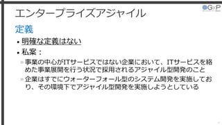 エンタープライズアジャイル
定義
• 明確な定義はない
• 私案：
»事業の中心がITサービスではない企業において、ITサービスを絡
めた事業展開を行う状況で採用されるアジャイル型開発のこと
»企業はすでにウォーターフォール型のシステム開発を実施してお
り、その環境下でアジャイル型開発を実施しようとしている
4
 