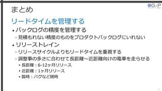 まとめ
リードタイムを管理する
• バックログの精度を管理する
»見積もれない精度のものをプロダクトバックログにいれない
• リリーストレイン
»リリースサイクルよりもリードタイムを重視する
»調整事の多さに合わせて長距離～近距離向けの電車を走らせる
▸長距離：6-12ヶ月リリース
▸近距離：1ヶ月リリース
▸臨時：バグなど随時
63
 