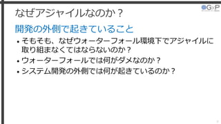 なぜアジャイルなのか？
開発の外側で起きていること
• そもそも、なぜウォーターフォール環境下でアジャイルに
取り組まなくてはならないのか？
• ウォーターフォールでは何がダメなのか？
• システム開発の外側では何が起きているのか？
8
 