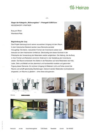 -2-

                    Sieger der Kategorie „Wohnungsbau“ – Preisgeld 5.000 Euro
                    KEGGENHOFF I PARTNER


                    Burg am Rhein
                    Rheinland-Pfalz




                    Begründung der Jury
                    Das Projekt überzeugt durch seinen souveränen Umgang mit dem Raum.
                    In dem historischen Bestand werden neue Elemente sensibel
                    hinzugefügt. Die klaren, reduzierten Formen der Innenräume setzen sich
                    bewusst von dem historischen Umfeld ab. Gleichzeitig wird dieser Kontrast in der
                    Philosophie der Verwendung der Materialien wieder aufgehoben. Die Haltung, die die Burg
                    in ihrer Purheit und Reduktion einnimmt, findet sich in der Gestaltung der Innenräume
                    wieder. Die Räume entwickeln ihre Stärke in der Reduktion auf reine Materialien wie Holz,
                    Leder, Stein und Metall und der planerisch und handwerklich exakten und gekonnten
                    Fügung dieser Elemente. Ein sicherer Umgang mit Material, Licht und Farbe zoniert die
                    Räume und schafft gleichzeitig Überleitungen. Gekonnt werden Materialien kontrastierend
                    eingesetzt, um Räume zu gliedern – ohne diese abzugrenzen.
0221.061 090714d




                   heinze.de   cre:ate   Ausschreibungstexte   CAD-Details   Newsletter   Journal   Der HEINZE
 