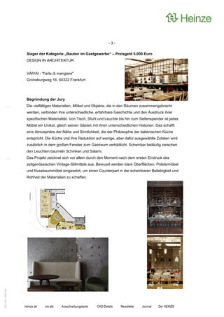 -3-

                    Sieger der Kategorie „Bauten im Gastgewerbe“ – Preisgeld 5.000 Euro
                    DESIGN IN ARCHITEKTUR


                    VAIVAI - "l'arte di mangiare"
                    Grüneburgweg 16, 60322 Frankfurt




                    Begründung der Jury
                    Die vielfältigen Materialien, Möbel und Objekte, die in den Räumen zusammengebracht
                    werden, verbinden ihre unterschiedliche, erfahrbare Geschichte und den Ausdruck ihrer
                    spezifischen Materialität. Von Tisch, Stuhl und Leuchte bis hin zum Seifenspender ist jedes
                    Möbel ein Unikat, gleich seinen Gästen mit ihren unterschiedlichen Historien. Das schafft
                    eine Atmosphäre der Nähe und Sinnlichkeit, die der Philosophie der italienischen Küche
                    entspricht. Die Küche und ihre Reduktion auf wenige, aber dafür ausgewählte Zutaten wird
                    zusätzlich in dem großen Fenster zum Gastraum verbildlicht. Scheinbar beiläufig zwischen
                    den Leuchten baumeln Schinken und Salami.
                    Das Projekt zeichnet sich vor allem durch den Moment nach dem ersten Eindruck des
                    zeitgenössischen Vintage-Stilmittels aus. Bewusst werden klare Oberflächen, Polstermöbel
                    und Nussbaummöbel eingesetzt, um einen Counterpart in der scheinbaren Beliebigkeit und
                    Rohheit der Materialien zu schaffen.
0221.061 090714d




                   heinze.de   cre:ate   Ausschreibungstexte   CAD-Details   Newsletter   Journal   Der HEINZE
 