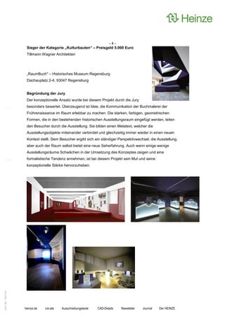 -4-
                    Sieger der Kategorie „Kulturbauten“ – Preisgeld 5.000 Euro
                    Tillmann Wagner Architekten




                    „RaumBuch" – Historisches Museum Regensburg
                    Dachauplatz 2-4, 93047 Regensburg


                    Begründung der Jury
                    Der konzeptionelle Ansatz wurde bei diesem Projekt durch die Jury
                    besonders bewertet. Überzeugend ist Idee, die Kommunikation der Buchmalerei der
                    Frührenaissance im Raum erlebbar zu machen. Die starken, farbigen, geometrischen
                    Formen, die in den bestehenden historischen Ausstellungsraum eingefügt werden, leiten
                    den Besucher durch die Ausstellung. Sie bilden einen Metatext, welcher die
                    Ausstellungsobjekte miteinander verbindet und gleichzeitig immer wieder in einen neuen
                    Kontext stellt. Dem Besucher ergibt sich ein ständiger Perspektivwechsel, die Ausstellung,
                    aber auch der Raum selbst bietet eine neue Seherfahrung. Auch wenn einige wenige
                    Ausstellungsräume Schwächen in der Umsetzung des Konzeptes zeigen und eine
                    formalistische Tendenz annehmen, ist bei diesem Projekt sein Mut und seine
                    konzeptionelle Stärke hervorzuheben.
0221.061 090714d




                   heinze.de   cre:ate   Ausschreibungstexte   CAD-Details   Newsletter   Journal   Der HEINZE
 