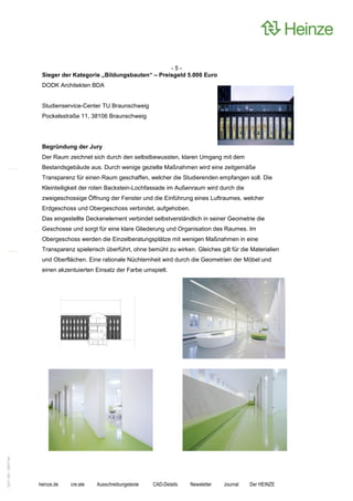-5-
                    Sieger der Kategorie „Bildungsbauten“ – Preisgeld 5.000 Euro
                    DODK Architekten BDA


                    Studienservice-Center TU Braunschweig
                    Pockelsstraße 11, 38106 Braunschweig




                    Begründung der Jury
                    Der Raum zeichnet sich durch den selbstbewussten, klaren Umgang mit dem
                    Bestandsgebäude aus. Durch wenige gezielte Maßnahmen wird eine zeitgemäße
                    Transparenz für einen Raum geschaffen, welcher die Studierenden empfangen soll. Die
                    Kleinteiligkeit der roten Backstein-Lochfassade im Außenraum wird durch die
                    zweigeschossige Öffnung der Fenster und die Einführung eines Luftraumes, welcher
                    Erdgeschoss und Obergeschoss verbindet, aufgehoben.
                    Das eingestellte Deckenelement verbindet selbstverständlich in seiner Geometrie die
                    Geschosse und sorgt für eine klare Gliederung und Organisation des Raumes. Im
                    Obergeschoss werden die Einzelberatungsplätze mit wenigen Maßnahmen in eine
                    Transparenz spielerisch überführt, ohne bemüht zu wirken. Gleiches gilt für die Materialien
                    und Oberflächen. Eine rationale Nüchternheit wird durch die Geometrien der Möbel und
                    einen akzentuierten Einsatz der Farbe umspielt.
0221.061 090714d




                   heinze.de   cre:ate   Ausschreibungstexte   CAD-Details   Newsletter   Journal   Der HEINZE
 