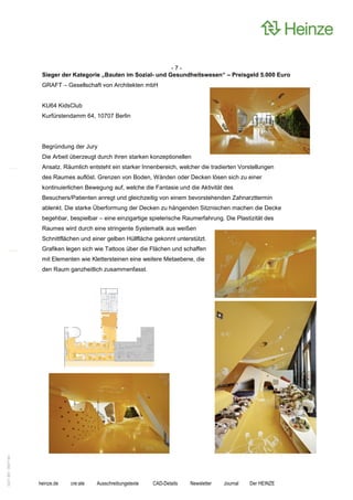 -7-
                    Sieger der Kategorie „Bauten im Sozial- und Gesundheitswesen“ – Preisgeld 5.000 Euro
                    GRAFT – Gesellschaft von Architekten mbH


                    KU64 KidsClub
                    Kurfürstendamm 64, 10707 Berlin




                    Begründung der Jury
                    Die Arbeit überzeugt durch ihren starken konzeptionellen
                    Ansatz. Räumlich entsteht ein starker Innenbereich, welcher die tradierten Vorstellungen
                    des Raumes auflöst. Grenzen von Boden, Wänden oder Decken lösen sich zu einer
                    kontinuierlichen Bewegung auf, welche die Fantasie und die Aktivität des
                    Besuchers/Patienten anregt und gleichzeitig von einem bevorstehenden Zahnarzttermin
                    ablenkt. Die starke Überformung der Decken zu hängenden Sitznischen machen die Decke
                    begehbar, bespielbar – eine einzigartige spielerische Raumerfahrung. Die Plastizität des
                    Raumes wird durch eine stringente Systematik aus weißen
                    Schnittflächen und einer gelben Hüllfläche gekonnt unterstützt.
                    Grafiken legen sich wie Tattoos über die Flächen und schaffen
                    mit Elementen wie Klettersteinen eine weitere Metaebene, die
                    den Raum ganzheitlich zusammenfasst.
0221.061 090714d




                   heinze.de   cre:ate   Ausschreibungstexte   CAD-Details   Newsletter   Journal   Der HEINZE
 