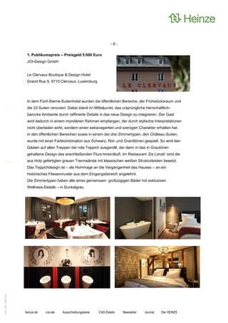 -8-

                    1. Publikumspreis – Preisgeld 5.000 Euro
                    JOI-Design GmbH


                    Le Clervaux Boutique & Design Hotel
                    Grand Rue 9, 9710 Clervaux, Luxemburg




                    In dem Fünf-Sterne-Suitenhotel wurden die öffentlichen Bereiche, der Frühstücksraum und
                    die 23 Suiten renoviert. Dabei stand im Mittelpunkt, das ursprüngliche herrschaftlich-
                    barocke Ambiente durch raffinierte Details in das neue Design zu integrieren. Der Gast
                    wird dadurch in einem mondänen Rahmen empfangen, der durch stylische Interpretationen
                    nicht überladen wirkt, sondern einen extravaganten und szenigen Charakter erhalten hat.
                    In den öffentlichen Bereichen sowie in einem der drei Zimmertypen, den Château-Suiten,
                    wurde mit einer Farbkombination aus Schwarz, Rot- und Granittönen gespielt. So wird den
                    Gästen auf allen Treppen der rote Teppich ausgerollt, der dann in das in Grautönen
                    gehaltene Design des anschließenden Flurs hineinläuft. Im Restaurant ‚Da Lonati‘ sind die
                    aus Holz gefertigten grauen Trennwände mit klassischen weißen Strukturleisten besetzt.
                    Das Teppichdesign ist – als Hommage an die Vergangenheit des Hauses – an ein
                    historisches Fliesenmuster aus dem Eingangsbereich angelehnt.
                    Die Zimmertypen haben alle eines gemeinsam: großzügigen Bäder mit exklusiven
                    Wellness-Details – in Dunkelgrau.
0221.061 090714d




                   heinze.de   cre:ate   Ausschreibungstexte   CAD-Details   Newsletter   Journal   Der HEINZE
 