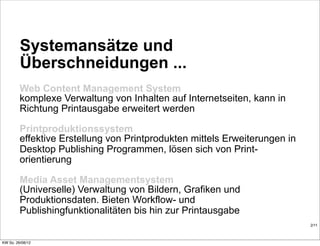 Systemansätze und
         Überschneidungen ...
         Web Content Management System
         komplexe Verwaltung von Inhalten auf Internetseiten, kann in
         Richtung Printausgabe erweitert werden

         Printproduktionssystem
         effektive Erstellung von Printprodukten mittels Erweiterungen in
         Desktop Publishing Programmen, lösen sich von Print-
         orientierung

         Media Asset Managementsystem
         (Universelle) Verwaltung von Bildern, Grafiken und
         Produktionsdaten. Bieten Workflow- und
         Publishingfunktionalitäten bis hin zur Printausgabe
                                                                            2/11



KW So. 26/08/12
 