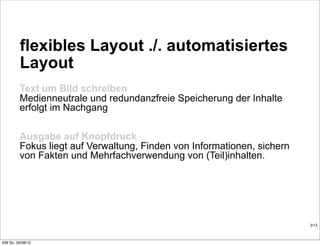 flexibles Layout ./. automatisiertes
         Layout
         Text um Bild schreiben
         Medienneutrale und redundanzfreie Speicherung der Inhalte
         erfolgt im Nachgang

         Ausgabe auf Knopfdruck
         Fokus liegt auf Verwaltung, Finden von Informationen, sichern
         von Fakten und Mehrfachverwendung von (Teil)inhalten.




                                                                         3/13



KW So. 26/08/12
 