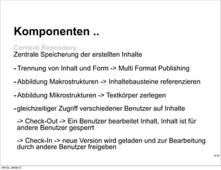 Komponenten ..
         Content Repository
         Zentrale Speicherung der erstellten Inhalte

         - Trennung von Inhalt und Form -> Multi Format Publishing
         - Abbildung Makrostrukturen -> Inhaltebausteine referenzieren
         - Abbildung Mikrostrukturen -> Textkörper zerlegen
         - gleichzeitiger Zugriff verschiedener Benutzer auf Inhalte
           -> Check-Out -> Ein Benutzer bearbeitet Inhalt, Inhalt ist für
           andere Benutzer gesperrt
           -> Check-In -> neue Version wird geladen und zur Bearbeitung
           durch andere Benutzer freigeben
                                                                            4/19



KW So. 26/08/12
 