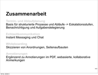 Zusammenarbeit
         Termin- und Ablaufplanung
         Basis für strukturierte Prozesse und Abläufe -> Eskalationsstufen,
         Benachrichtigung und Aufgabendelegierung

         Echtzeitkommunikation
         Instant Messaging und Chat

         Whiteboarding
         Skizzieren von Anordnungen, Seitenaufbauten

         Annotierungen
         Ergänzend zu Annotierungen im PDF, webasierte, kollaborative
         Anmerkungen

                                                                              5/23



KW So. 26/08/12
 