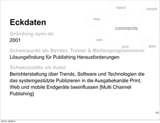Eckdaten
         Gründung oyen.de
         2001

         Schwerpunkt als Berater, Trainer & Medienprogrammierer
         Lösungsfindung für Publishing Herausforderungen

         Schwerpunkte als Autor
         Berichterstattung über Trends, Software und Technologien die
         das systemgestützte Publizieren in die Ausgabekanäle Print,
         Web und mobile Endgeräte beeinflussen [Multi Channel
         Publishing]


                                                                        0/3


KW So. 26/08/12
 