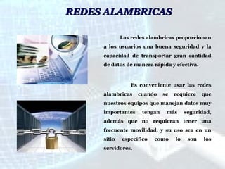 REDES ALAMBRICAS
Las redes alambricas proporcionan
a los usuarios una buena seguridad y la
capacidad de transportar gran cantidad
de datos de manera rápida y efectiva.

Es conveniente usar las redes
alambricas

cuando

se

requiere

que

nuestros equipos que manejan datos muy
importantes

tengan

más

seguridad,

además que no requieran tener una
frecuente movilidad, y su uso sea en un
sitio

específico

servidores.

como

lo

son

los

 
