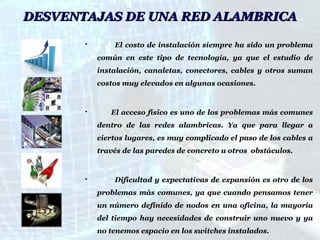 DESVENTAJAS DE UNA RED ALAMBRICA


El costo de instalación siempre ha sido un problema
común en este tipo de tecnología, ya que el estudio de
instalación, canaletas, conectores, cables y otros suman
costos muy elevados en algunas ocasiones.



El acceso físico es uno de los problemas más comunes
dentro de las redes alambricas. Ya que para llegar a
ciertos lugares, es muy complicado el paso de los cables a
través de las paredes de concreto u otros obstáculos.



Dificultad y expectativas de expansión es otro de los
problemas más comunes, ya que cuando pensamos tener
un número definido de nodos en una oficina, la mayoría
del tiempo hay necesidades de construir uno nuevo y ya
no tenemos espacio en los switches instalados.

 