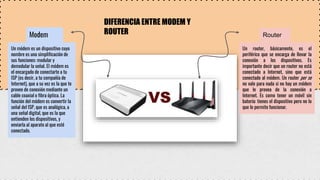 DIFERENCIA ENTRE MODEM Y
ROUTER
Modem
Un módem es un dispositivo cuyo
nombre es una simplificación de
sus funciones: modular y
demodular la señal. El módem es
el encargado de conectarte a tu
ISP (es decir, a tu compañía de
Internet), que a su vez es la que te
provee de conexión mediante un
cable coaxial o fibra óptica. La
función del módem es convertir la
señal del ISP, que es analógica, a
una señal digital, que es la que
entienden los dispositivos, y
enviarla al aparato al que esté
conectado.
Router
Un router, básicamente, es el
periférico que se encarga de llevar la
conexión a los dispositivos. Es
importante decir que un router no está
conectado a Internet, sino que está
conectado al módem. Un router per se
no vale para nada si no hay un módem
que le provea de la conexión a
Internet. Es como tener un móvil sin
batería: tienes el dispositivo pero no lo
que le permite funcionar.
 