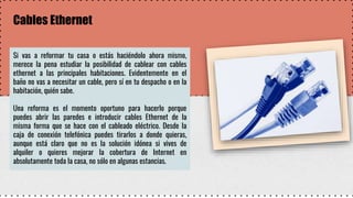 Cables Ethernet
Si vas a reformar tu casa o estás haciéndolo ahora mismo,
merece la pena estudiar la posibilidad de cablear con cables
ethernet a las principales habitaciones. Evidentemente en el
baño no vas a necesitar un cable, pero sí en tu despacho o en la
habitación, quién sabe.
Una reforma es el momento oportuno para hacerlo porque
puedes abrir las paredes e introducir cables Ethernet de la
misma forma que se hace con el cableado eléctrico. Desde la
caja de conexión telefónica puedes tirarlos a donde quieras,
aunque está claro que no es la solución idónea si vives de
alquiler o quieres mejorar la cobertura de Internet en
absolutamente toda la casa, no sólo en algunas estancias.
 