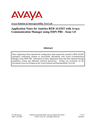 Avaya Solution & Interoperability Test Lab

Application Notes for Amtelco RED ALERT with Avaya
Communication Manager using ISDN PRI – Issue 1.0




                                           Abstract

 These Application Notes describe the configuration steps required for Amtelco’s RED ALERT
 emergency notification solution to successfully interoperate with Avaya Communication
 Manager using ISDN PRI. Information in these Application Notes has been obtained through
 compliance testing and additional technical discussions. Testing was conducted via the
 DeveloperConnection Program at the Avaya Solution and Interoperability Test Lab.




VV; Reviewed:         Solution & Interoperability Test Lab Application Notes        1 of 23
SPOC 2/26/2007               ©2007 Avaya Inc. All Rights Reserved.                 RedAlert
 