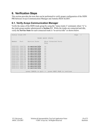 6. Verification Steps
This section provides the tests that can be performed to verify proper configuration of the ISDN
PRI between Avaya Communication Manager and Amtelco RED ALERT.

6.1. Verify Avaya Communication Manager
Verify the status of the ISDN trunk group by using the “status trunk n” command, where “n” is
the trunk group number administered in Section 3.3. While the trunks are connected and idle,
verify the Service State for each connected trunk is “in-service/idle” as shown below.

status trunk 200                                                                 Page   1

                                 TRUNK GROUP STATUS

Member     Port      Service State          Mtce Connected Ports
                                            Busy

0200/001   01B1701   in-service/idle        no
0200/002   01B1702   in-service/idle        no
0200/003   01B1703   in-service/idle        no
0200/004   01B1704   in-service/idle        no
0200/005   01B1705   in-service/idle        no
0200/006   01B1706   in-service/idle        no
0200/007   01B1707   in-service/idle        no
0200/008   01B1708   in-service/idle        no
0200/009   01B1709   in-service/idle        no
0200/010   01B1710   in-service/idle        no
0200/011   01B1711   in-service/idle        no
0200/012   01B1712   in-service/idle        no
0200/013   01B1713   in-service/idle        no
0200/014   01B1714   in-service/idle        no

                  press CANCEL to quit --        press NEXT PAGE to continue




VV; Reviewed:           Solution & Interoperability Test Lab Application Notes               10 of 23
SPOC 2/26/2007                 ©2007 Avaya Inc. All Rights Reserved.                        RedAlert
 